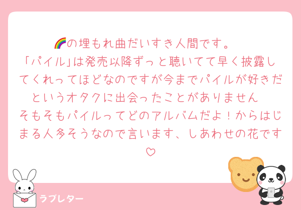 🌈の埋もれ曲だいすき人間です。
｢パイル｣は発売以降ずっと聴いてて早く披露してくれってほどなのですが今までパイルが好きだというオタクに出会ったことがありません
そもそもパイルってどのアルバムだよ！からはじまる人多そうなので言います、しあわせの花です