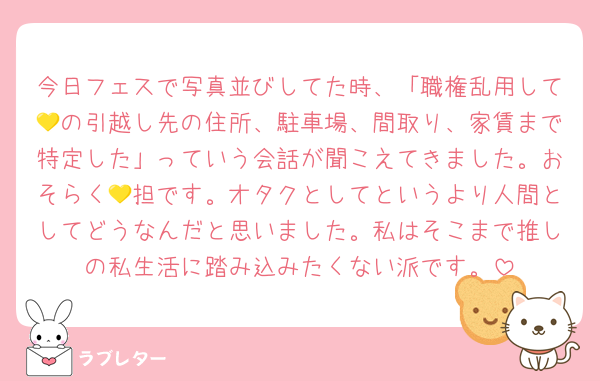 今日フェスで写真並びしてた時、「職権乱用して💛の引越し先の住所、駐車場、間取り、家賃まで特定した」っていう会話が聞こえてきました。おそらく💛担です。オタクとしてというより人間としてどうなんだと思いました。私はそこまで推しの私生活に踏み込みたくない派です。