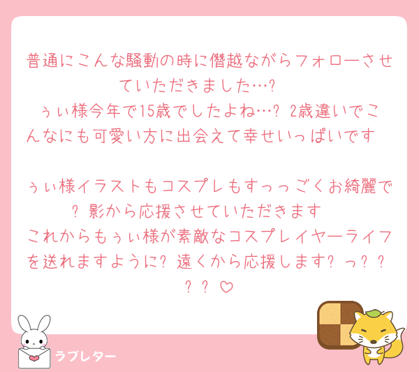 普通にこんな騒動の時に僭越ながらフォローさせていただきました…❕
ぅぃ様今年で15歳でしたよね…❕2歳違いでこんなにも可愛い方に出会えて幸せいっぱいです🥹🫶🏻
ぅぃ様イラストもコスプレもすっっごくお綺麗で❕影から応援させていただきます♩
これからもぅぃ様が素敵なコスプレイヤーライフを送れますように❕遠くから応援します➿っ❕❕❕❕