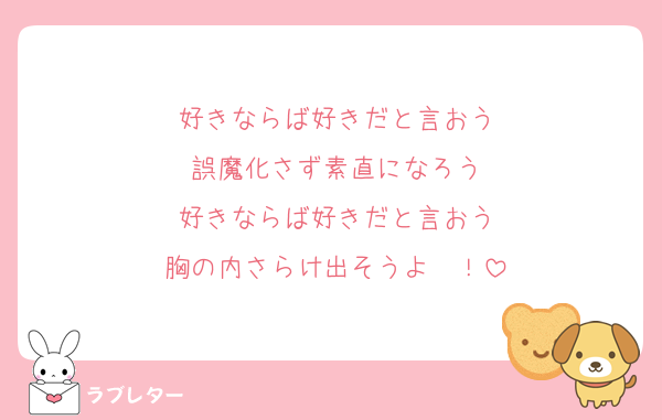 好きならば好きだと言おう
誤魔化さず素直になろう
好きならば好きだと言おう
胸の内さらけ出そうよ〜！