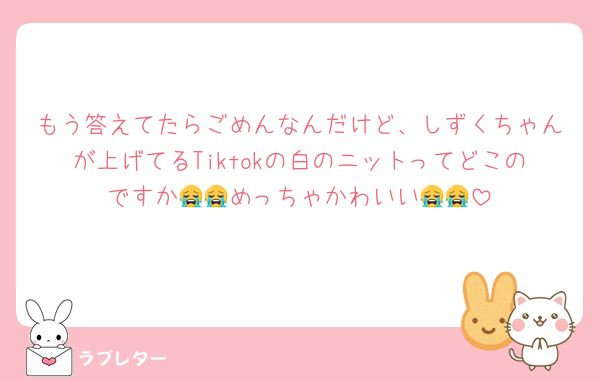 もう答えてたらごめんなんだけど、しずくちゃんが上げてるTiktokの白のニットってどこのですか😭😭めっちゃかわいい😭😭
