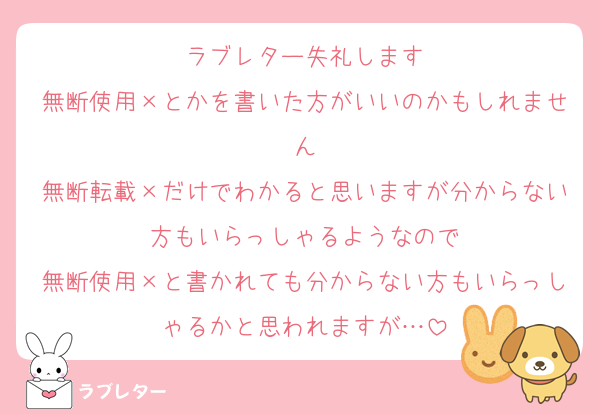 ラブレター失礼します
無断使用×とかを書いた方がいいのかもしれません
無断転載×だけでわかると思いますが分からない方もいらっしゃるようなので
無断使用×と書かれても分からない方もいらっしゃるかと思われますが…