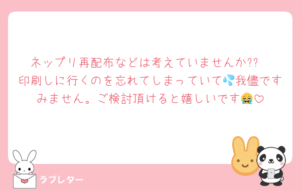 ネップリ再配布などは考えていませんか??
印刷しに行くのを忘れてしまっていて💦我儘ですみません。ご検討頂けると嬉しいです😭