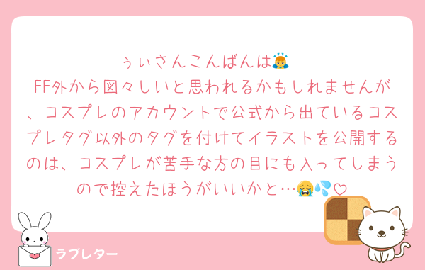 ぅぃさんこんばんは🙇
FF外から図々しいと思われるかもしれませんが、コスプレのアカウントで公式から出ているコスプレタグ以外のタグを付けてイラストを公開するのは、コスプレが苦手な方の目にも入ってしまうので控えたほうがいいかと…😭💦