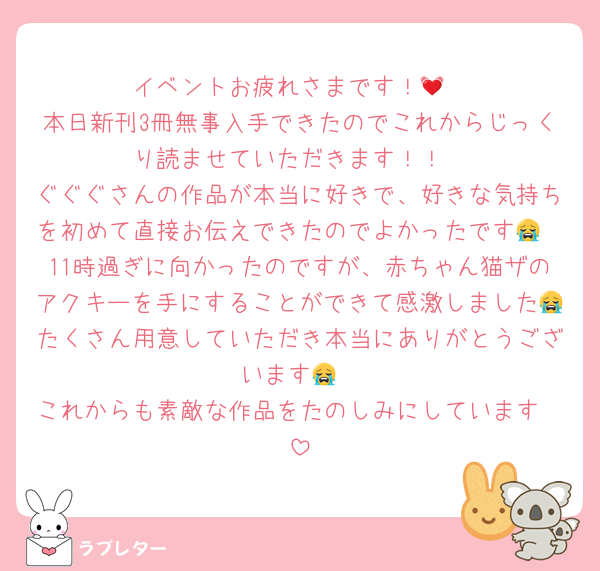イベントお疲れさまです！💓
本日新刊3冊無事入手できたのでこれからじっくり読ませていただきます！！
ぐぐぐさんの作品が本当に好きで、好きな気持ちを初めて直接お伝えできたのでよかったです😭
11時過ぎに向かったのですが、赤ちゃん猫ザのアクキーを手にすることができて感激しました😭たくさん用意していただき本当にありがとうございます😭
これからも素敵な作品をたのしみにしています❣️