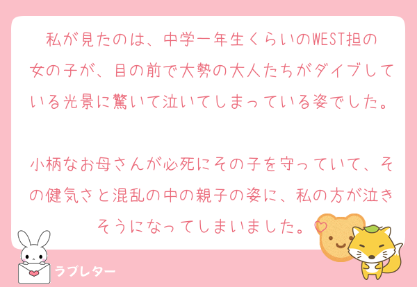 私が見たのは、中学一年生くらいのWEST担の女の子が、目の前で大勢の大人たちがダイブしている光景に驚いて泣いてしまっている姿でした。
小柄なお母さんが必死にその子を守っていて、その健気さと混乱の中の親子の姿に、私の方が泣きそうになってしまいました。