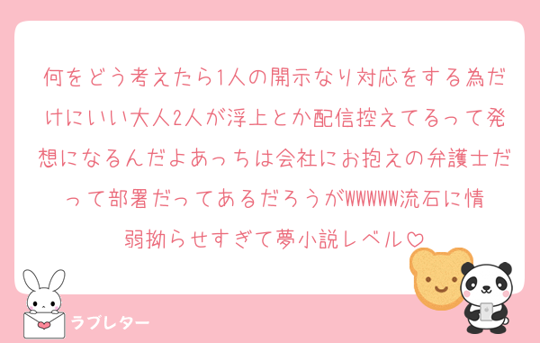 何をどう考えたら1人の開示なり対応をする為だけにいい大人2人が浮上とか配信控えてるって発想になるんだよあっちは会社にお抱えの弁護士だって部署だってあるだろうがWWWWW流石に情弱拗らせすぎて夢小説レベル