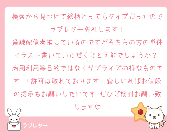 検索から見つけて絵柄とってもタイプだったのでラブレター失礼します！
過疎配信者推しているのですがそちらの方の単体イラスト書いていただくこと可能でしょうか？ 商用利用等目的ではなくサプライズの様なものです ！許可は取れております！宜しければお値段の提示もお願いしたいです ぜひご検討お願い致します