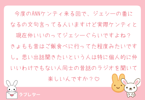今度のANNケンティ来る回で、ジェシーの番になるの文句言ってる人いますけど実際ケンティと現在仲いいのってジェシーぐらいですよね？
きょもも昔はご飯食べに行ってた程度みたいですし。思い出話聞きたいという人は特に個人的に仲いいわけでもない人同士の昔話のラジオを聞いて楽しいんですか？
