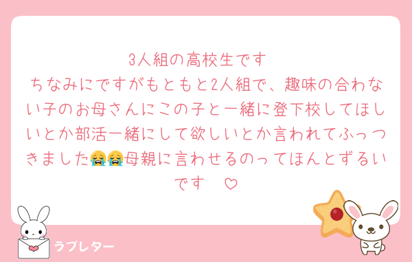 3人組の高校生です
ちなみにですがもともと2人組で、趣味の合わない子のお母さんにこの子と一緒に登下校してほしいとか部活一緒にして欲しいとか言われてふっつきました😭😭母親に言わせるのってほんとずるいです🥲
