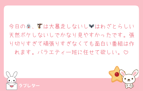 今日の👻、🦅は大暴走しないし🦇はわざとらしい天然ボケしないしでかなり見やすかったです。張り切りすぎて頑張りすぎなくても面白い番組は作れます。バラエティー班に任せて欲しい。