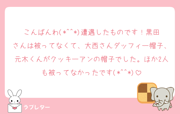こんばんわ(*^^*)遭遇したものです！黒田さんは被ってなくて、大西さんダッフィー帽子、元木くんがクッキーアンの帽子でした。ほか2人も被ってなかったです(*^^*)