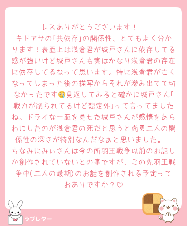 レスありがとうございます！
キドアサの｢共依存｣の関係性、とてもよく分かります！表面上は浅倉君が城戸さんに依存してる感が強いけど城戸さんも実はかなり浅倉君の存在に依存してるなって思います。特に浅倉君が亡くなってしまった後の描写からそれが滲み出てて切なかったです😢見返してみると確かに城戸さん｢戦力が削られてるけど想定外｣って言ってましたね。ドライな一面を見せた城戸さんが感情をあらわにしたのが浅倉君の死だと思うと尚更二人の関係性の深さが特別なんだなぁと思いました。
ちなみにみぃさんは今の所羽王戦争以前のお話しか創作されていないとの事ですが、この先羽王戦争中(二人の最期)のお話を創作される予定っておありですか？