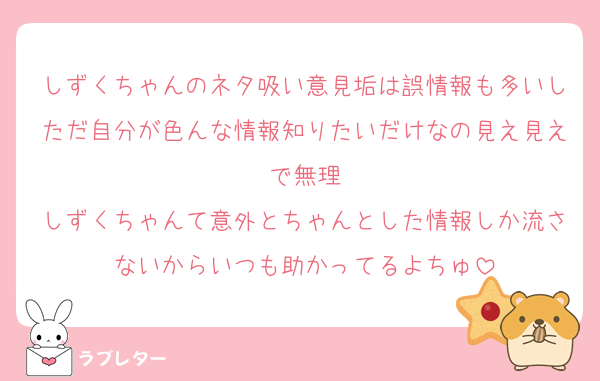 しずくちゃんのネタ吸い意見垢は誤情報も多いしただ自分が色んな情報知りたいだけなの見え見えで無理
しずくちゃんて意外とちゃんとした情報しか流さないからいつも助かってるよちゅ