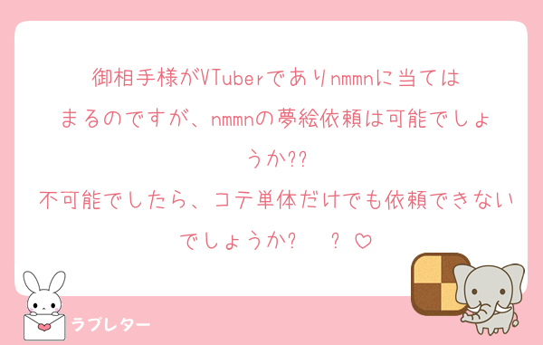 御相手様がVTuberでありnmmnに当てはまるのですが、nmmnの夢絵依頼は可能でしょうか??
不可能でしたら、コテ単体だけでも依頼できないでしょうかඉ  ඉ