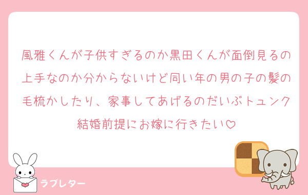 風雅くんが子供すぎるのか黒田くんが面倒見るの上手なのか分からないけど同い年の男の子の髪の毛梳かしたり、家事してあげるのだいぶトュンク結婚前提にお嫁に行きたい