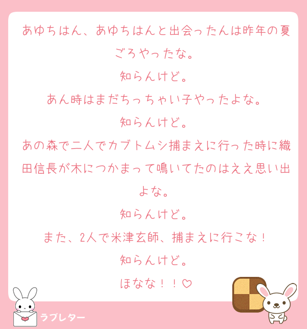 あゆちはん、あゆちはんと出会ったんは昨年の夏ごろやったな。
知らんけど。
あん時はまだちっちゃい子やったよな。
知らんけど。
あの森で二人でカブトムシ捕まえに行った時に織田信長が木につかまって鳴いてたのはええ思い出よな。
知らんけど。
また、2人で米津玄師、捕まえに行こな！
知らんけど。
ほなな！！