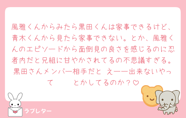 風雅くんからみたら黒田くんは家事できるけど、青木くんから見たら家事できない。とか、風雅くんのエピソードから面倒見の良さを感じるのに忍者内だと兄組に甘やかされてるの不思議すぎる。黒田さんメンバー相手だと えーー出来ないやって〜🥺 とかしてるのか？