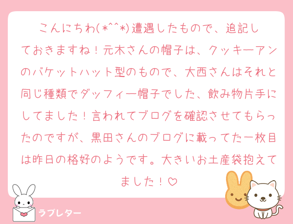 こんにちわ(*^^*)遭遇したもので、追記しておきますね！元木さんの帽子は、クッキーアンのバケットハット型のもので、大西さんはそれと同じ種類でダッフィー帽子でした、飲み物片手にしてました！言われてブログを確認させてもらったのですが、黒田さんのブログに載ってた一枚目は昨日の格好のようです。大きいお土産袋抱えてました！