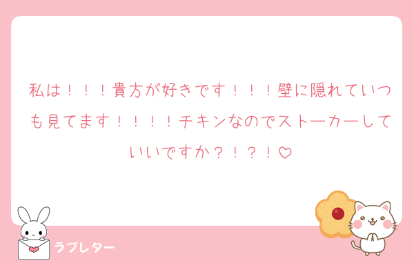 私は！！！貴方が好きです！！！壁に隠れていつも見てます！！！！チキンなのでストーカーしていいですか？！？！