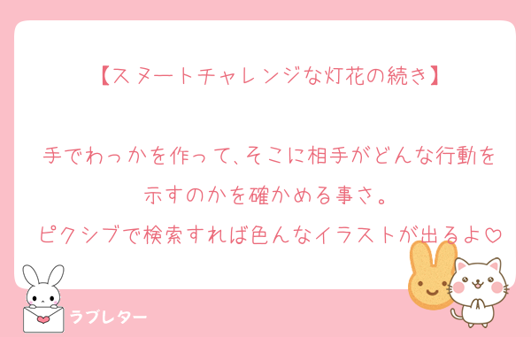 【スヌートチャレンジな灯花の続き】

手でわっかを作って､そこに相手がどんな行動を示すのかを確かめる事さ。
ピクシブで検索すれば色んなイラストが出るよ