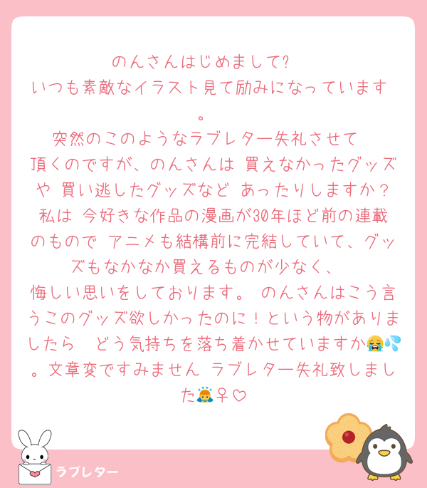 のんさんはじめまして✨
いつも素敵なイラスト見て励みになっています☺️。
突然のこのようなラブレター失礼させて
頂くのですが、のんさんは 買えなかったグッズや 買い逃したグッズなど あったりしますか？私は 今好きな作品の漫画が30年ほど前の連載のもので アニメも結構前に完結していて、グッズもなかなか買えるものが少なく、
悔しい思いをしております。 のんさんはこう言うこのグッズ欲しかったのに！という物がありましたら　どう気持ちを落ち着かせていますか😭💦。文章変ですみません ラブレター失礼致しました🙇‍♀️