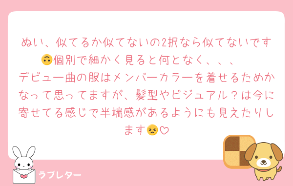 ぬい、似てるか似てないの2択なら似てないです🙃個別で細かく見ると何となく、、、
デビュー曲の服はメンバーカラーを着せるためかなって思ってますが、髪型やビジュアル？は今に寄せてる感じで半端感があるようにも見えたりします😞