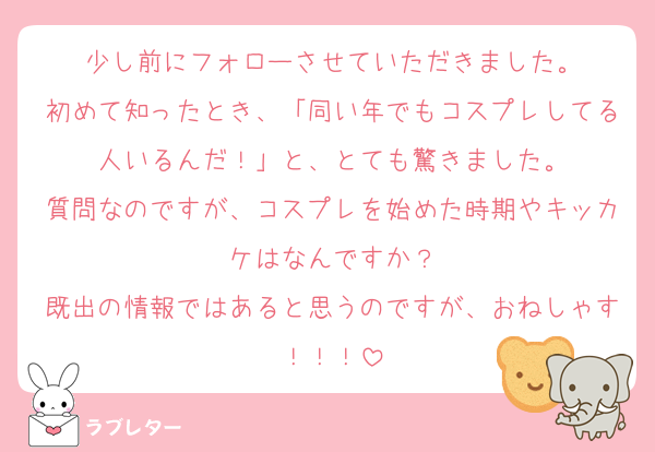 少し前にフォローさせていただきました。
初めて知ったとき、「同い年でもコスプレしてる人いるんだ！」と、とても驚きました。
質問なのですが、コスプレを始めた時期やキッカケはなんですか？
既出の情報ではあると思うのですが、おねしゃす！！！
