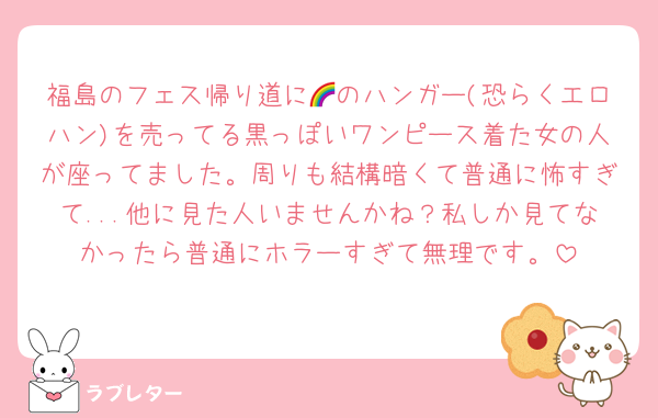 福島のフェス帰り道に🌈のハンガー(恐らくエロハン)を売ってる黒っぽいワンピース着た女の人が座ってました。周りも結構暗くて普通に怖すぎて...他に見た人いませんかね？私しか見てなかったら普通にホラーすぎて無理です。