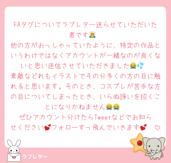 FAタグについてラブレター送らせていただいた者です🙇
他の方がおっしゃっていたように、特定の作品というわけではなくアカウントが一緒なのが良くないと思い送信させていただきました😭💦
素敵などれもイラストでその分多くの方の目に触れると思います。そのとき、コスプレが苦手な方の目についてしまったとき、いらぬ諍いを招くことになりかねません😭😭
ぜひアカウント分けたらTweetなどでお知らせください🫶フォローすっ飛んでいきます💕💕