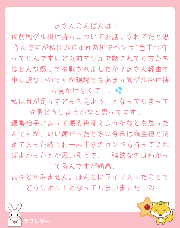 あさんこんばんは！
以前同グル掛け持ちについてお話しされてたと思うんですが私はみじゅれあ担でペンラ1色ずつ持ってたんですけど以前マシュで話されてた方たちはどんな感じで参戦されましたか？あさん経由で申し訳ないのですが現場でもあまり同グル掛け持ち見かけなくて、、💦
私は目が足りずどっち見よう、となってしまって尚更どうしようかなと思ってます。
連番相手によって振る色変えようかなとも思ったんですが、いい席だったときに今日は嶺亜担と決めて入った時うわーみずきのカンペも持ってこればよかったとか思いそうで、、強欲なのはわかってるんですがWWWW、
長々とすみません。ほんとにライブ入ったことでどうしよう！となってしまいました🥲