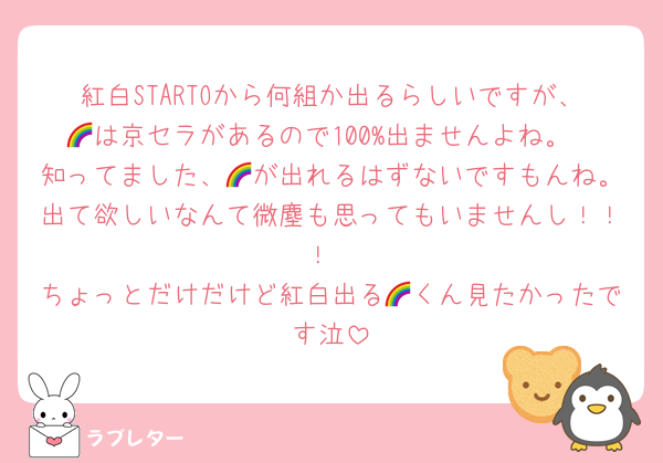 紅白STARTOから何組か出るらしいですが、🌈は京セラがあるので100%出ませんよね。
知ってました、🌈が出れるはずないですもんね。出て欲しいなんて微塵も思ってもいませんし！！！
ちょっとだけだけど紅白出る🌈くん見たかったです泣