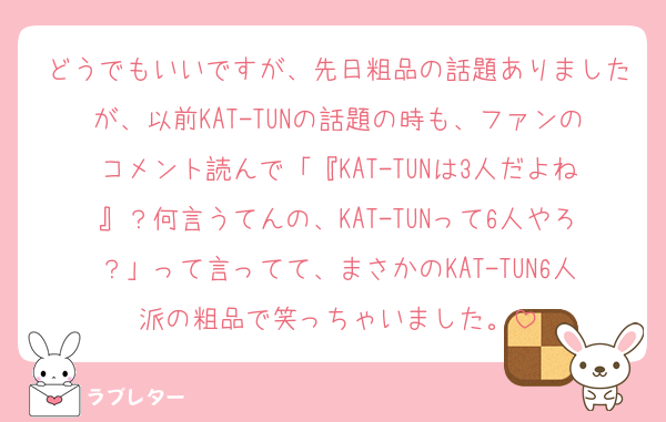 どうでもいいですが、先日粗品の話題ありましたが、以前KAT-TUNの話題の時も、ファンのコメント読んで「『KAT-TUNは3人だよね』？何言うてんの、KAT-TUNって6人やろ？」って言ってて、まさかのKAT-TUN6人派の粗品で笑っちゃいました。