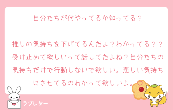 自分たちが何やってるか知ってる？

推しの気持ちを下げてるんだよ？わかってる？？受け止めて欲しいって話してたよね？自分たちの気持ちだけで行動しないで欲しい。悲しい気持ちにさせてるのわかって欲しいよ。