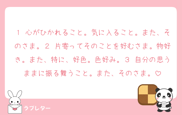 １ 心がひかれること。気に入ること。また、そのさま。２ 片寄ってそのことを好むさま。物好き。また、特に、好色。色好み。３ 自分の思うままに振る舞うこと。また、そのさま。