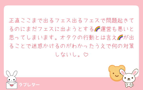 正直ここまで出るフェス出るフェスで問題起きてるのにまだフェスに出ようとする🌈運営も悪いと思ってしまいます。オタクの行動とは言え🌈が出ることで迷惑かけるのがわかったうえで何の対策しないし。