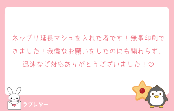 ネップリ延長マシュを入れた者です！無事印刷できました！我儘なお願いをしたのにも関わらず、迅速なご対応ありがとうございました！