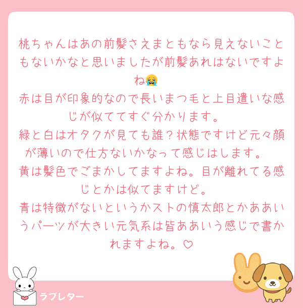 桃ちゃんはあの前髪さえまともなら見えないこともないかなと思いましたが前髪あれはないですよね😭
赤は目が印象的なので長いまつ毛と上目遣いな感じが似ててすぐ分かります。
緑と白はオタクが見ても誰？状態ですけど元々顔が薄いので仕方ないかなって感じはします。
黄は髪色でごまかしてますよね。目が離れてる感じとかは似てますけど。
青は特徴がないというかストの慎太郎とかああいうパーツが大きい元気系は皆ああいう感じで書かれますよね。