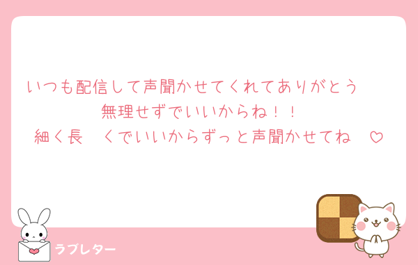いつも配信して声聞かせてくれてありがとう🫶
無理せずでいいからね！！
細く長〜くでいいからずっと声聞かせてね🫰