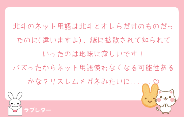 北斗のネット用語は北斗とオレらだけのものだったのに(違いますよ)、謎に拡散されて知られていったのは地味に寂しいです！
バズったからネット用語使わなくなる可能性あるかな？リスレムメガネみたいに......