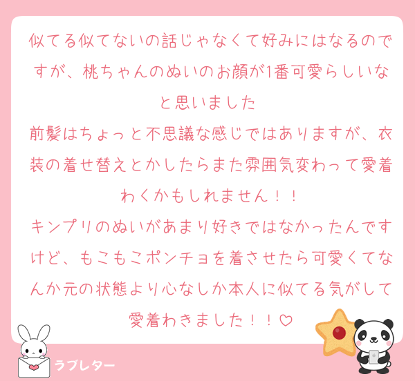 似てる似てないの話じゃなくて好みにはなるのですが、桃ちゃんのぬいのお顔が1番可愛らしいなと思いました☺️
前髪はちょっと不思議な感じではありますが、衣装の着せ替えとかしたらまた雰囲気変わって愛着わくかもしれません！！
キンプリのぬいがあまり好きではなかったんですけど、もこもこポンチョを着させたら可愛くてなんか元の状態より心なしか本人に似てる気がして愛着わきました！！
