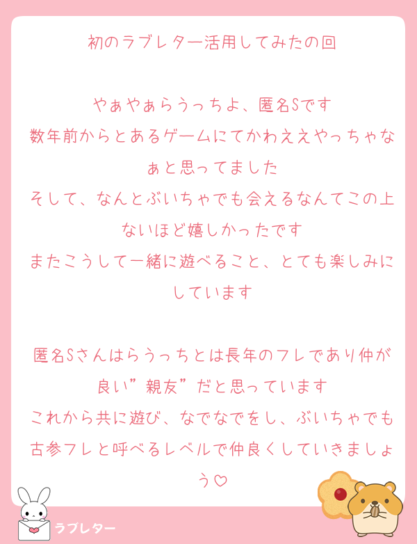 初のラブレター活用してみたの回

やぁやぁらうっちよ、匿名Sです
数年前からとあるゲームにてかわええやっちゃなぁと思ってました
そして、なんとぶいちゃでも会えるなんてこの上ないほど嬉しかったです
またこうして一緒に遊べること、とても楽しみにしています

匿名Sさんはらうっちとは長年のフレであり仲が良い”親友”だと思っています
これから共に遊び、なでなでをし、ぶいちゃでも古参フレと呼べるレベルで仲良くしていきましょう