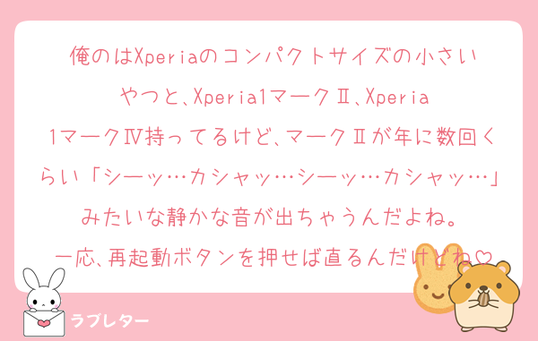 俺のはXperiaのコンパクトサイズの小さいやつと､Xperia1マークⅡ､Xperia1マークⅣ持ってるけど､マークⅡが年に数回くらい「シーッ…カシャッ…シーッ…カシャッ…」みたいな静かな音が出ちゃうんだよね。
一応､再起動ボタンを押せば直るんだけどね