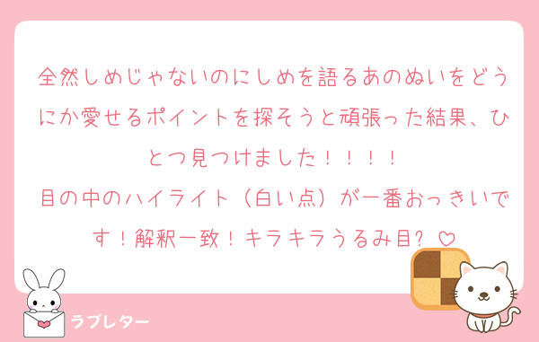 全然しめじゃないのにしめを語るあのぬいをどうにか愛せるポイントを探そうと頑張った結果、ひとつ見つけました！！！！
目の中のハイライト（白い点）が一番おっきいです！解釈一致！キラキラうるみ目✨