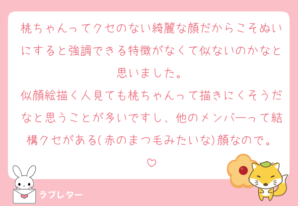 桃ちゃんってクセのない綺麗な顔だからこそぬいにすると強調できる特徴がなくて似ないのかなと思いました。
似顔絵描く人見ても桃ちゃんって描きにくそうだなと思うことが多いですし、他のメンバーって結構クセがある(赤のまつ毛みたいな)顔なので。