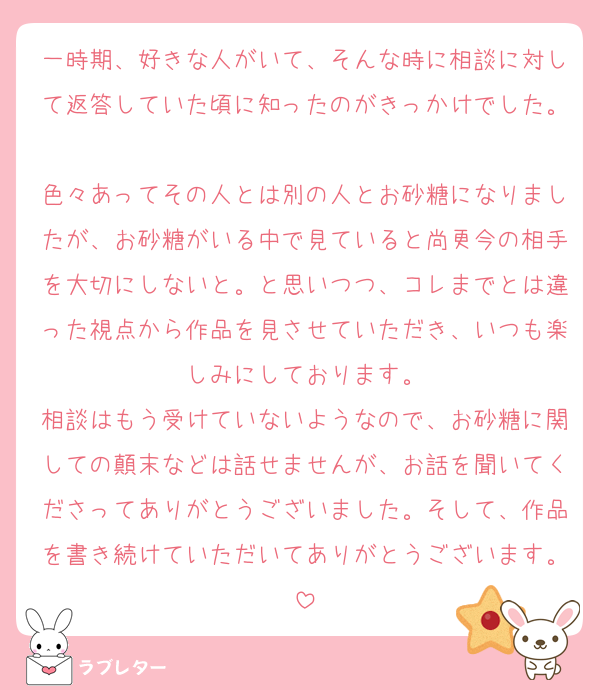 一時期、好きな人がいて、そんな時に相談に対して返答していた頃に知ったのがきっかけでした。
色々あってその人とは別の人とお砂糖になりましたが、お砂糖がいる中で見ていると尚更今の相手を大切にしないと。と思いつつ、コレまでとは違った視点から作品を見させていただき、いつも楽しみにしております。
相談はもう受けていないようなので、お砂糖に関しての顛末などは話せませんが、お話を聞いてくださってありがとうございました。そして、作品を書き続けていただいてありがとうございます。