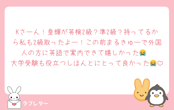 Kさーん！皇輝が英検2級？準2級？持ってるから私も2級取ったよー！この前まるきゅーで外国人の方に英語で案内できて嬉しかった😭
大学受験も役立つしほんとにとって良かった😭