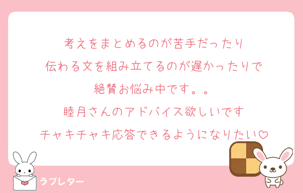 考えをまとめるのが苦手だったり
伝わる文を組み立てるのが遅かったりで
絶賛お悩み中です。。
睦月さんのアドバイス欲しいです
チャキチャキ応答できるようになりたい