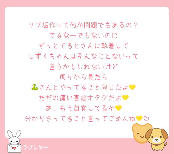 サブ垢作って何か問題でもあるの？
てるなーでもないのに
ずっとてるとさんに執着して
しずくちゃんはそんなことないって
言うかもしれないけど
周りから見たら
🐍さんとやってること同じだよ💛
ただの痛い害悪オタクだよ💛
あ、もう自覚してるか💛
分かりきってること言ってごめんね💛