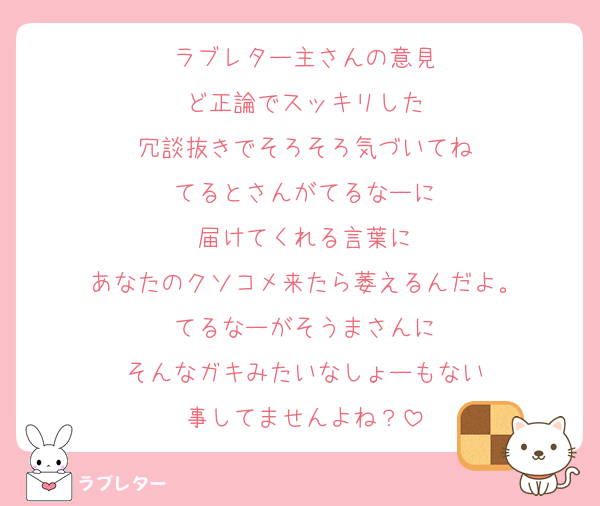ラブレター主さんの意見
ど正論でスッキリした
冗談抜きでそろそろ気づいてね
てるとさんがてるなーに
届けてくれる言葉に
あなたのクソコメ来たら萎えるんだよ。
てるなーがそうまさんに
そんなガキみたいなしょーもない
事してませんよね？